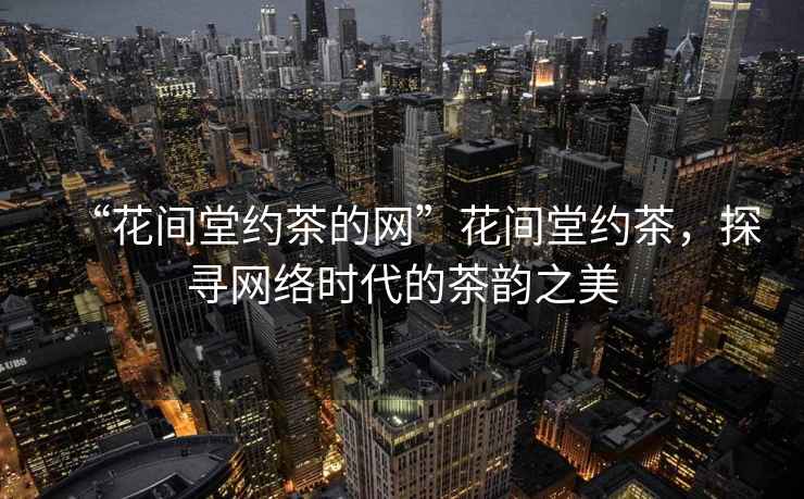 “花間堂約茶的網(wǎng)”花間堂約茶，探尋網(wǎng)絡(luò)時(shí)代的茶韻之美