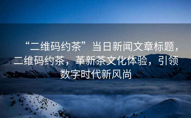 “二維碼約茶”當日新聞文章標題，二維碼約茶，革新茶文化體驗，引領數字時代新風尚