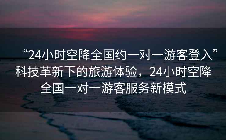 “24小時空降全國約一對一游客登入”科技革新下的旅游體驗，24小時空降全國一對一游客服務新模式