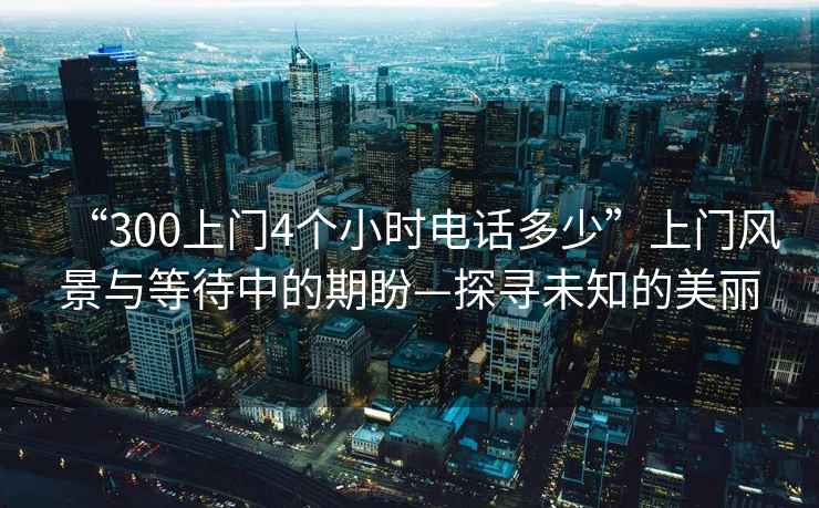 “300上門4個小時電話多少”上門風景與等待中的期盼—探尋未知的美麗
