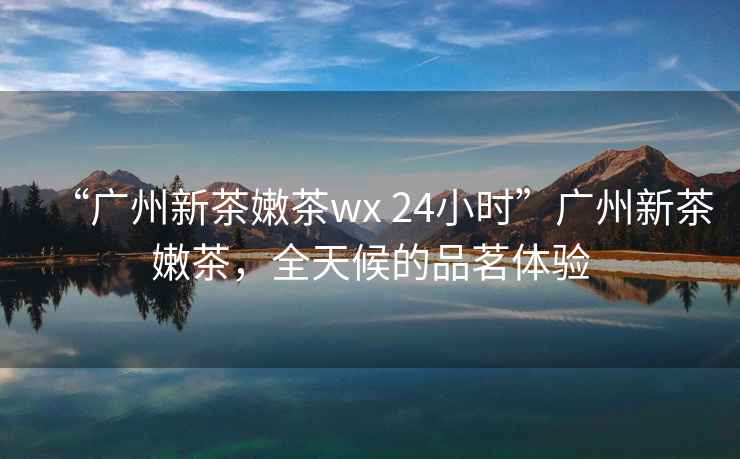 “廣州新茶嫩茶wx 24小時”廣州新茶嫩茶，全天候的品茗體驗