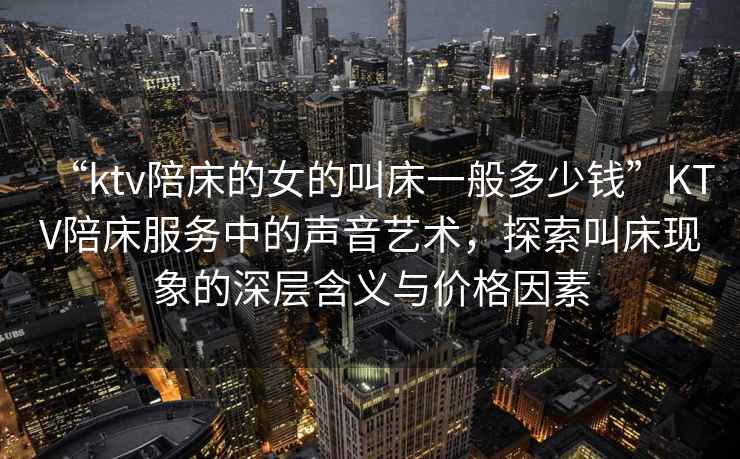 “ktv陪床的女的叫床一般多少錢”KTV陪床服務中的聲音藝術，探索叫床現象的深層含義與價格因素