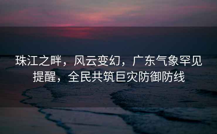 珠江之畔，風(fēng)云變幻，廣東氣象罕見(jiàn)提醒，全民共筑巨災(zāi)防御防線