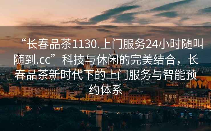 “長(zhǎng)春品茶1130.上門服務(wù)24小時(shí)隨叫隨到.cc”科技與休閑的完美結(jié)合，長(zhǎng)春品茶新時(shí)代下的上門服務(wù)與智能預(yù)約體系