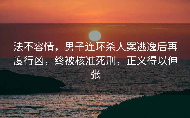 法不容情，男子連環殺人案逃逸后再度行兇，終被核準死刑，正義得以伸張