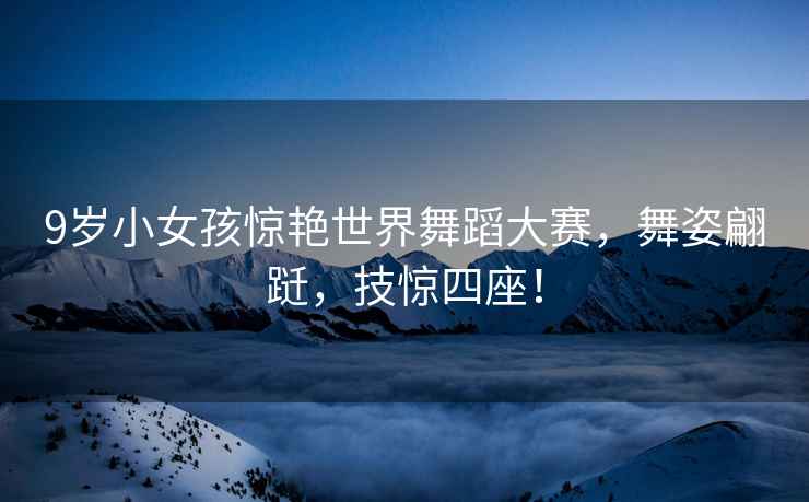 9歲小女孩驚艷世界舞蹈大賽，舞姿翩躚，技驚四座！