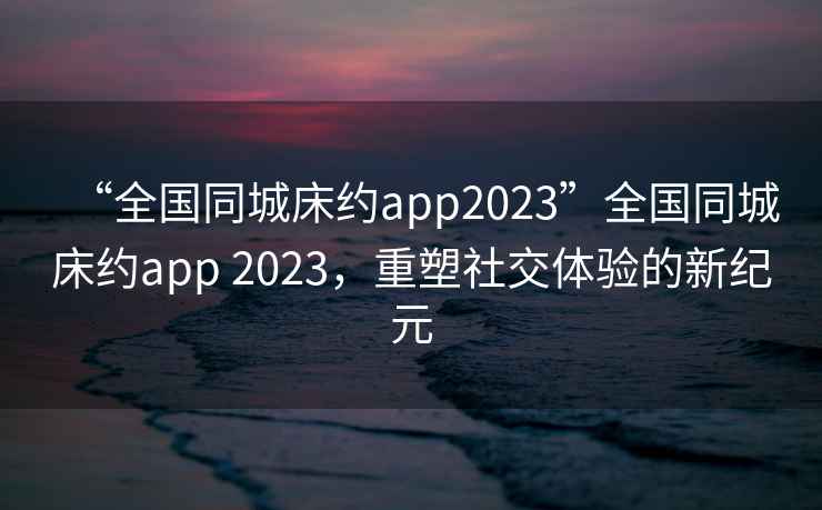 “全國同城床約app2023”全國同城床約app 2023，重塑社交體驗的新紀元