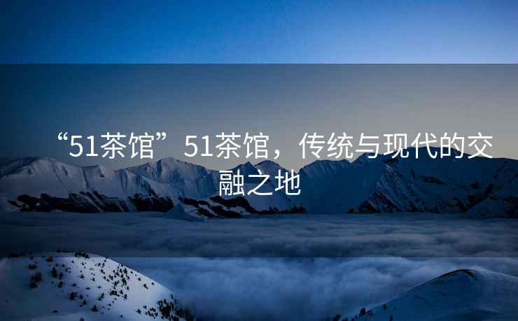 “51茶館”51茶館，傳統(tǒng)與現(xiàn)代的交融之地
