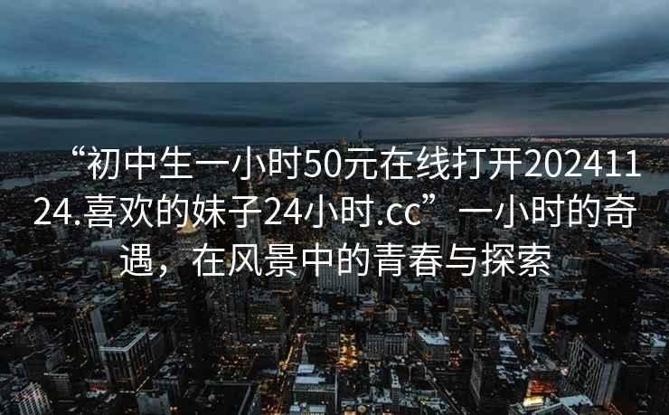 “初中生一小時50元在線打開20241124.喜歡的妹子24小時.cc”一小時的奇遇，在風景中的青春與探索