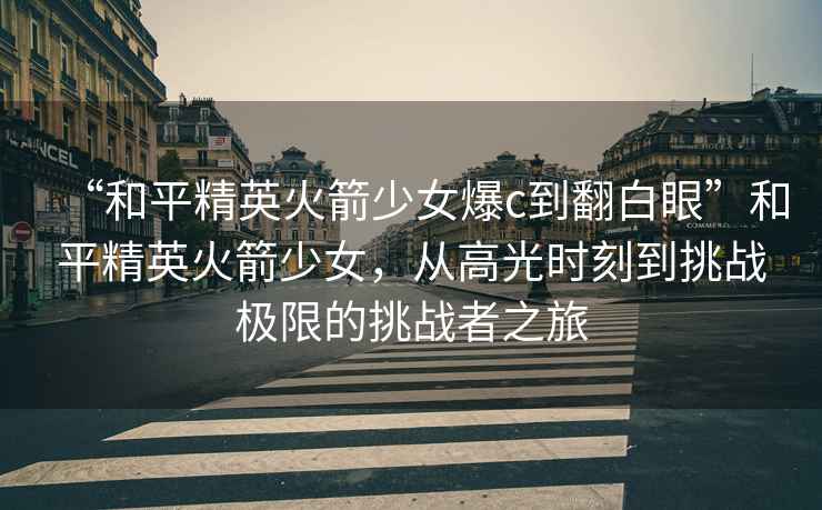 “和平精英火箭少女爆c到翻白眼”和平精英火箭少女，從高光時刻到挑戰(zhàn)極限的挑戰(zhàn)者之旅
