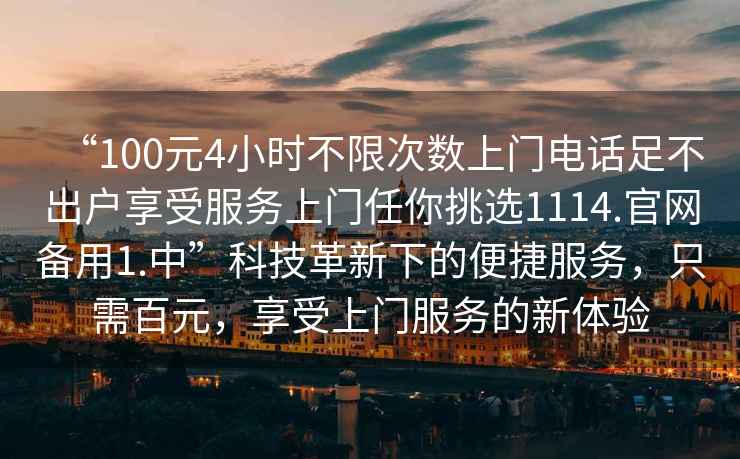“100元4小時(shí)不限次數(shù)上門電話足不出戶享受服務(wù)上門任你挑選1114.官網(wǎng)備用1.中”科技革新下的便捷服務(wù)，只需百元，享受上門服務(wù)的新體驗(yàn)