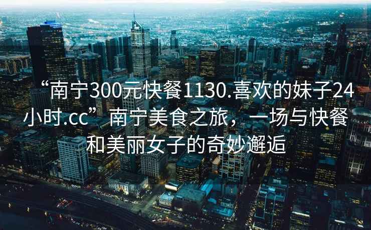 “南寧300元快餐1130.喜歡的妹子24小時.cc”南寧美食之旅，一場與快餐和美麗女子的奇妙邂逅