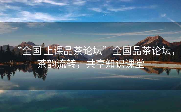 “全國 上課品茶論壇”全國品茶論壇，茶韻流轉，共享知識課堂