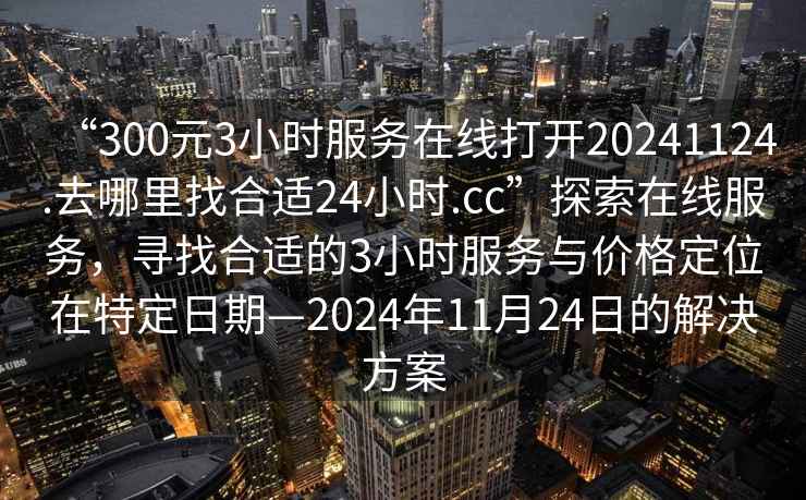 “300元3小時服務在線打開20241124.去哪里找合適24小時.cc”探索在線服務，尋找合適的3小時服務與價格定位在特定日期—2024年11月24日的解決方案