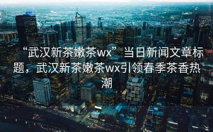 “武漢新茶嫩茶wx”當日新聞文章標題，武漢新茶嫩茶wx引領春季茶香熱潮