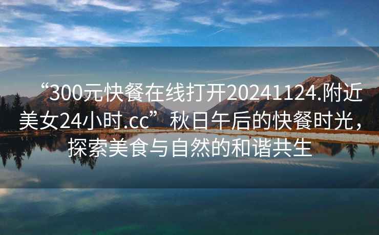 “300元快餐在線打開20241124.附近美女24小時.cc”秋日午后的快餐時光，探索美食與自然的和諧共生