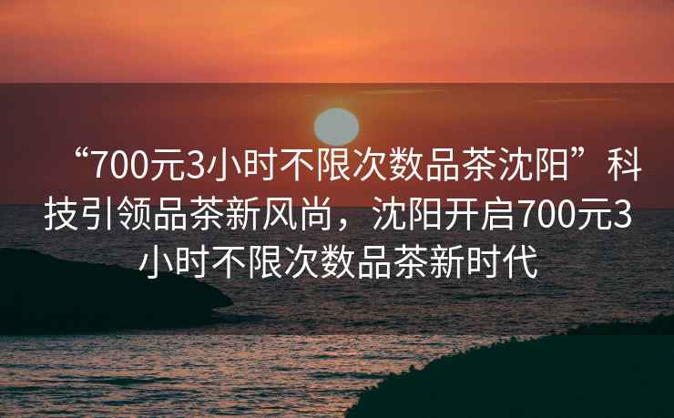 “700元3小時(shí)不限次數(shù)品茶沈陽”科技引領(lǐng)品茶新風(fēng)尚，沈陽開啟700元3小時(shí)不限次數(shù)品茶新時(shí)代