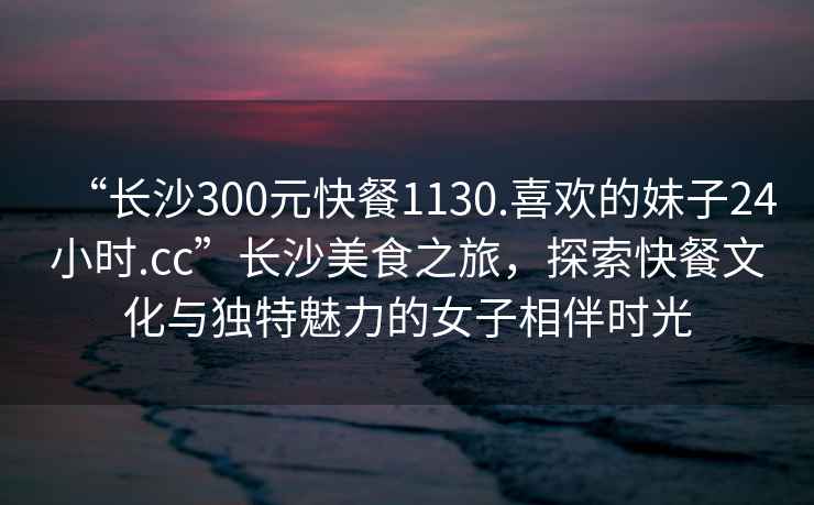 “長沙300元快餐1130.喜歡的妹子24小時.cc”長沙美食之旅，探索快餐文化與獨特魅力的女子相伴時光