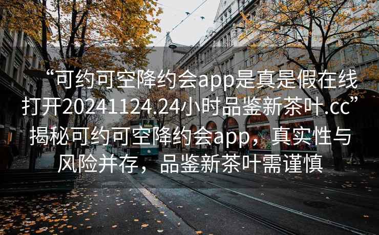 “可約可空降約會app是真是假在線打開20241124.24小時品鑒新茶葉.cc”揭秘可約可空降約會app，真實性與風險并存，品鑒新茶葉需謹慎