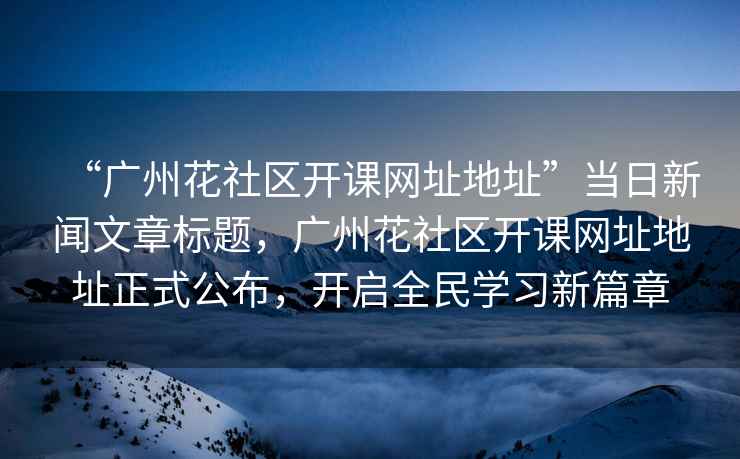 “廣州花社區開課網址地址”當日新聞文章標題，廣州花社區開課網址地址正式公布，開啟全民學習新篇章