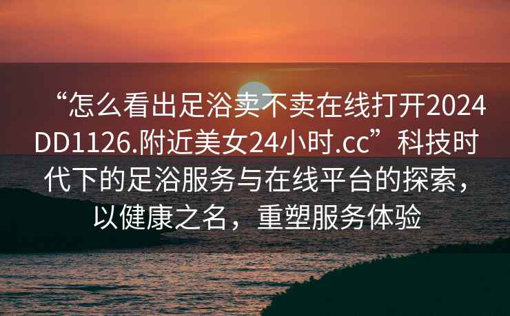 “怎么看出足浴賣不賣在線打開2024DD1126.附近美女24小時.cc”科技時代下的足浴服務與在線平臺的探索，以健康之名，重塑服務體驗