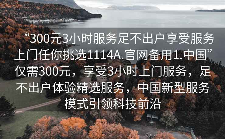 “300元3小時服務足不出戶享受服務上門任你挑選1114A.官網備用1.中國”僅需300元，享受3小時上門服務，足不出戶體驗精選服務，中國新型服務模式引領科技前沿