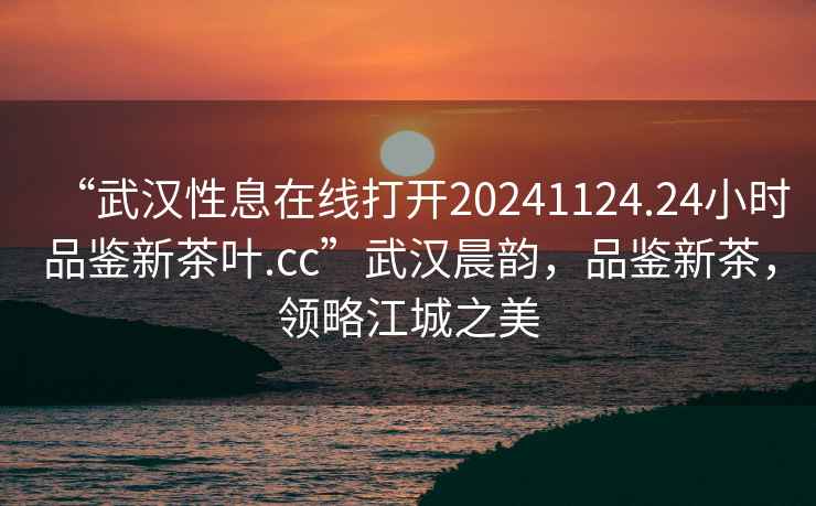 “武漢性息在線打開20241124.24小時(shí)品鑒新茶葉.cc”武漢晨韻，品鑒新茶，領(lǐng)略江城之美