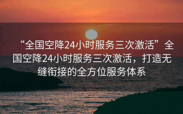 “全國空降24小時服務三次激活”全國空降24小時服務三次激活，打造無縫銜接的全方位服務體系