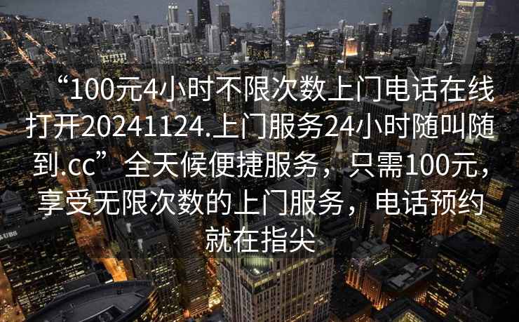“100元4小時不限次數上門電話在線打開20241124.上門服務24小時隨叫隨到.cc”全天候便捷服務，只需100元，享受無限次數的上門服務，電話預約就在指尖