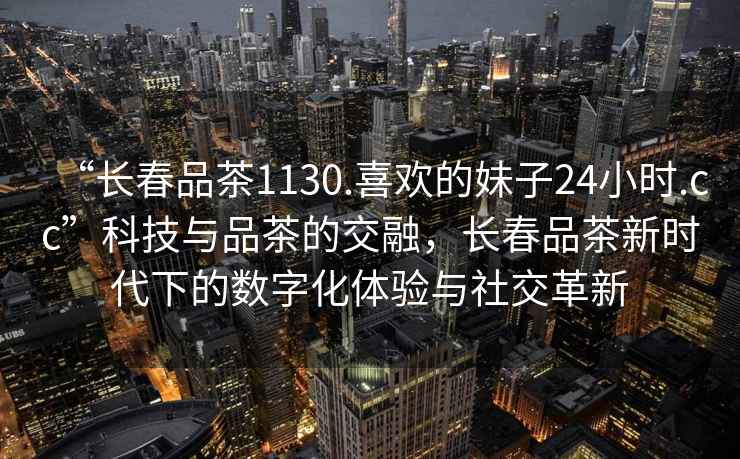 “長春品茶1130.喜歡的妹子24小時.cc”科技與品茶的交融，長春品茶新時代下的數字化體驗與社交革新