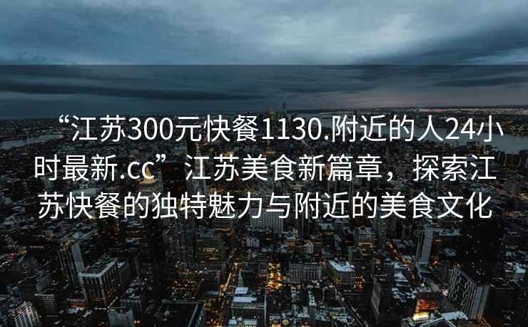 “江蘇300元快餐1130.附近的人24小時最新.cc”江蘇美食新篇章，探索江蘇快餐的獨特魅力與附近的美食文化