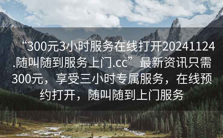 “300元3小時服務在線打開20241124.隨叫隨到服務上門.cc”最新資訊只需300元，享受三小時專屬服務，在線預約打開，隨叫隨到上門服務