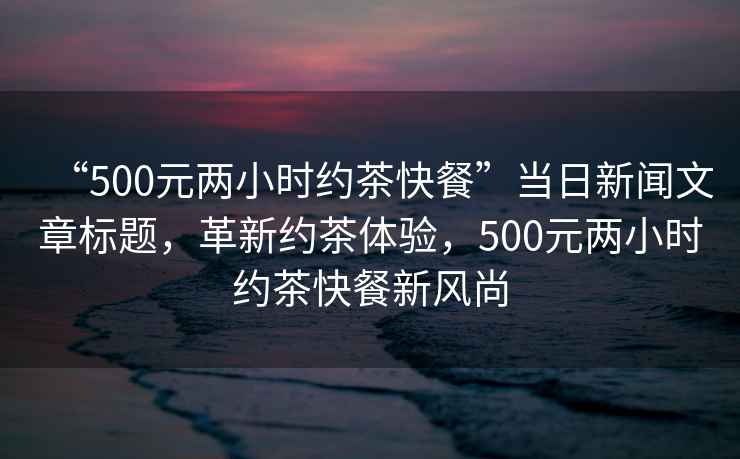 “500元兩小時約茶快餐”當(dāng)日新聞文章標題，革新約茶體驗，500元兩小時約茶快餐新風(fēng)尚
