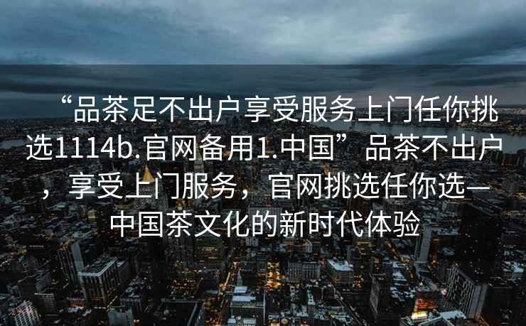 “品茶足不出戶享受服務上門任你挑選1114b.官網備用1.中國”品茶不出戶，享受上門服務，官網挑選任你選—中國茶文化的新時代體驗