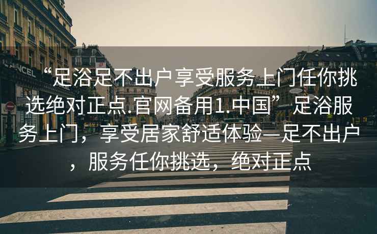 “足浴足不出戶享受服務上門任你挑選絕對正點.官網備用1.中國”足浴服務上門，享受居家舒適體驗—足不出戶，服務任你挑選，絕對正點