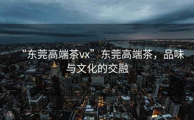 “東莞高端茶vx”東莞高端茶，品味與文化的交融