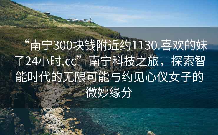 “南寧300塊錢附近約1130.喜歡的妹子24小時.cc”南寧科技之旅，探索智能時代的無限可能與約見心儀女子的微妙緣分