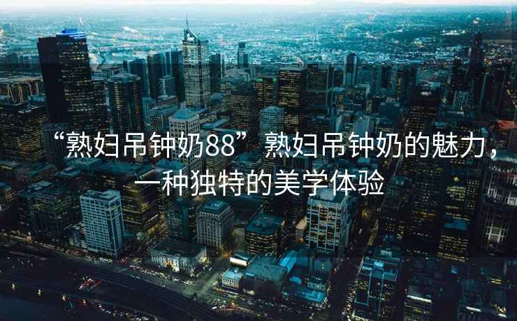 “熟婦吊鐘奶88”熟婦吊鐘奶的魅力，一種獨特的美學(xué)體驗