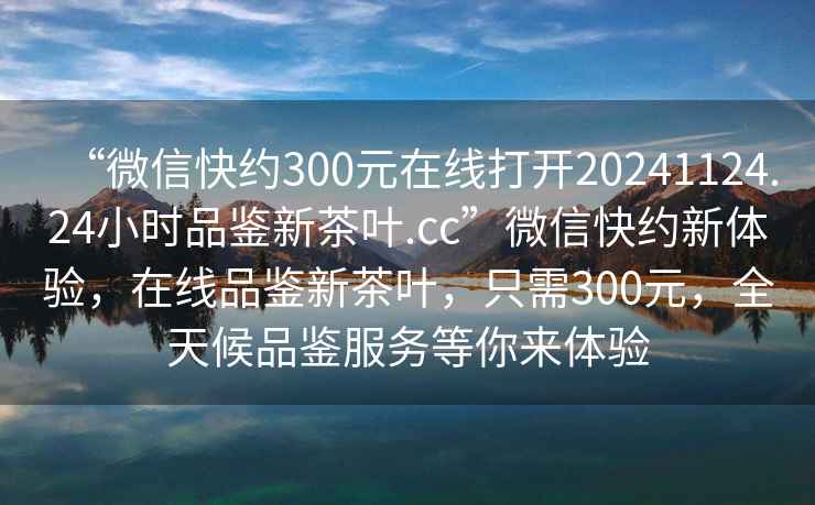 “微信快約300元在線打開20241124.24小時品鑒新茶葉.cc”微信快約新體驗，在線品鑒新茶葉，只需300元，全天候品鑒服務等你來體驗