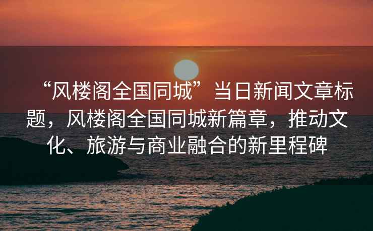 “風(fēng)樓閣全國(guó)同城”當(dāng)日新聞文章標(biāo)題，風(fēng)樓閣全國(guó)同城新篇章，推動(dòng)文化、旅游與商業(yè)融合的新里程碑