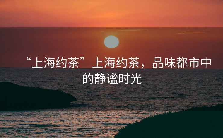 “上海約茶”上海約茶，品味都市中的靜謐時光