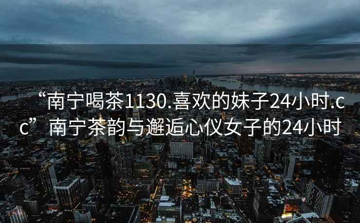 “南寧喝茶1130.喜歡的妹子24小時.cc”南寧茶韻與邂逅心儀女子的24小時