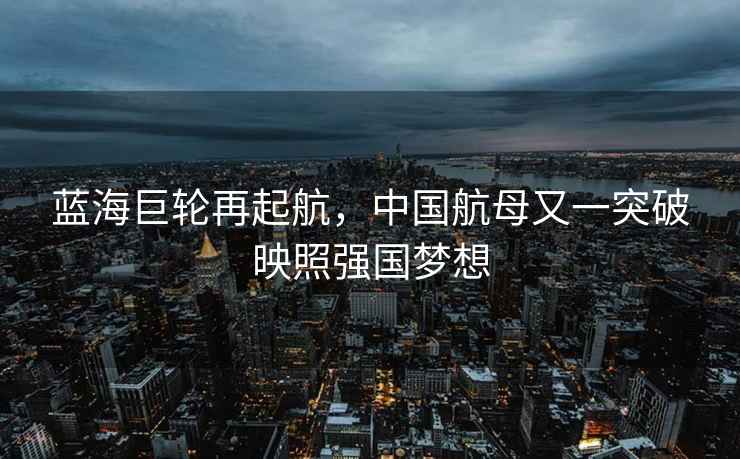 藍海巨輪再起航，中國航母又一突破映照強國夢想