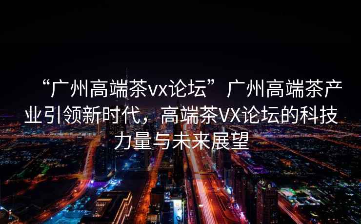 “廣州高端茶vx論壇”廣州高端茶產(chǎn)業(yè)引領(lǐng)新時代，高端茶VX論壇的科技力量與未來展望