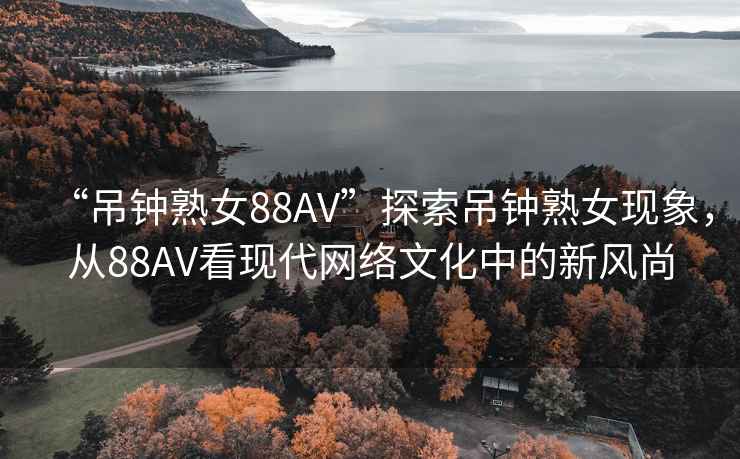“吊鐘熟女88AV”探索吊鐘熟女現象，從88AV看現代網絡文化中的新風尚