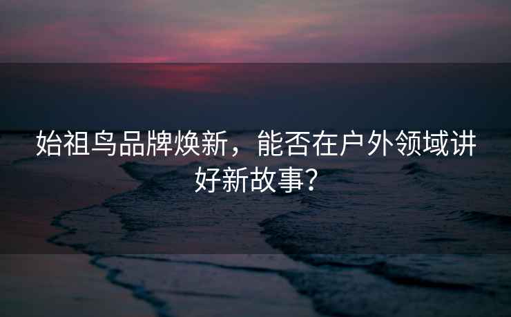 始祖鳥品牌煥新，能否在戶外領域講好新故事？