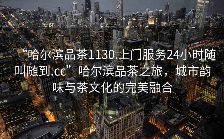 “哈爾濱品茶1130.上門服務(wù)24小時隨叫隨到.cc”哈爾濱品茶之旅，城市韻味與茶文化的完美融合