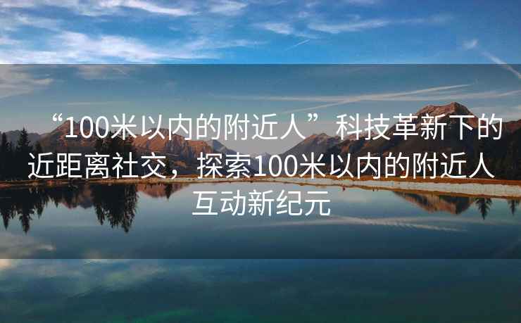 “100米以內的附近人”科技革新下的近距離社交，探索100米以內的附近人互動新紀元