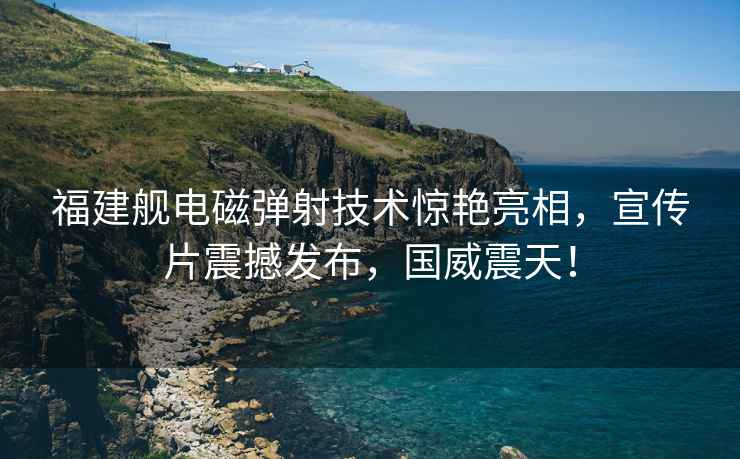 福建艦電磁彈射技術驚艷亮相，宣傳片震撼發布，國威震天！