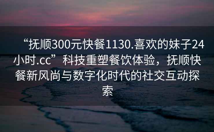 “撫順300元快餐1130.喜歡的妹子24小時.cc”科技重塑餐飲體驗，撫順快餐新風尚與數字化時代的社交互動探索